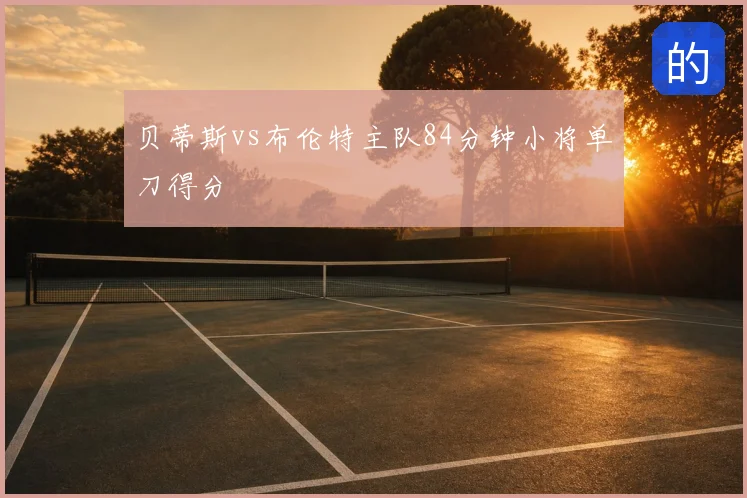 贝蒂斯vs布伦特主队84分钟小将单刀得分